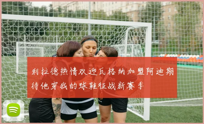 利拉德热情欢迎瓦格纳加盟阿迪期待他穿我的球鞋征战新赛季