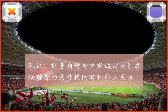 队记：斯普利特与里斯的讨论引发杨瀚森的意外提问时机引人关注