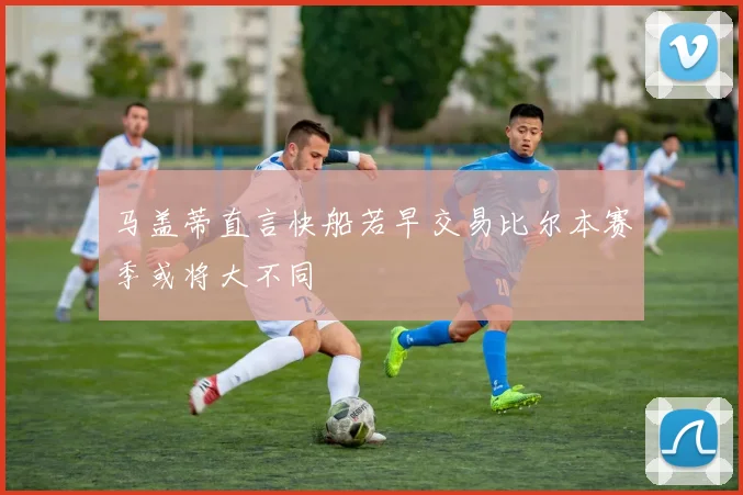 马盖蒂直言快船若早交易比尔本赛季或将大不同