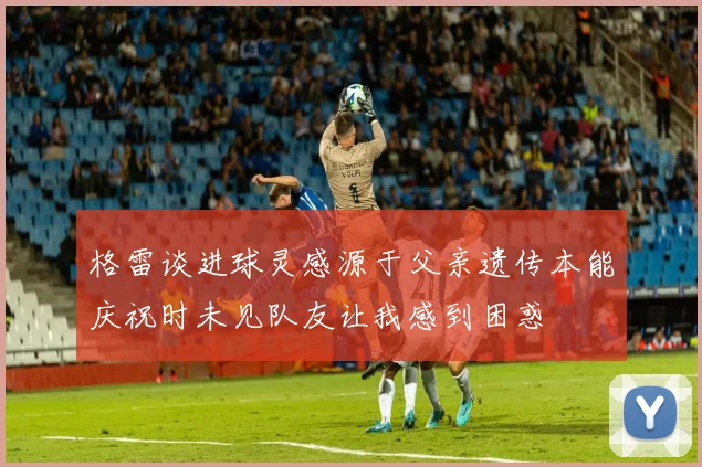 格雷谈进球灵感源于父亲遗传本能庆祝时未见队友让我感到困惑
