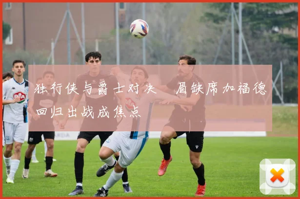 独行侠与爵士对决濃眉缺席加福德回归出战成焦点