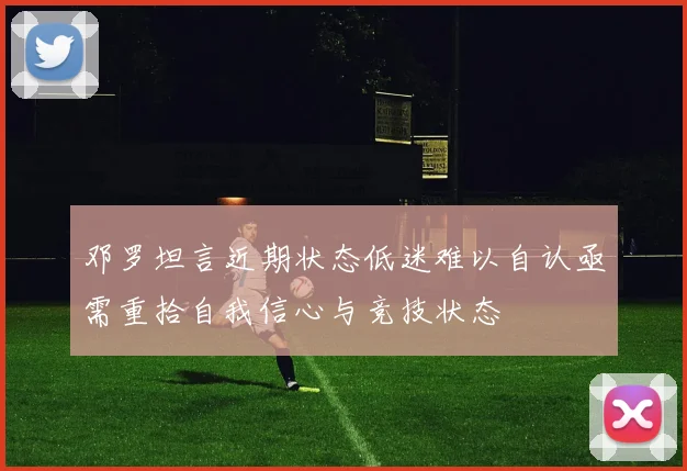 邓罗坦言近期状态低迷难以自认亟需重拾自我信心与竞技状态