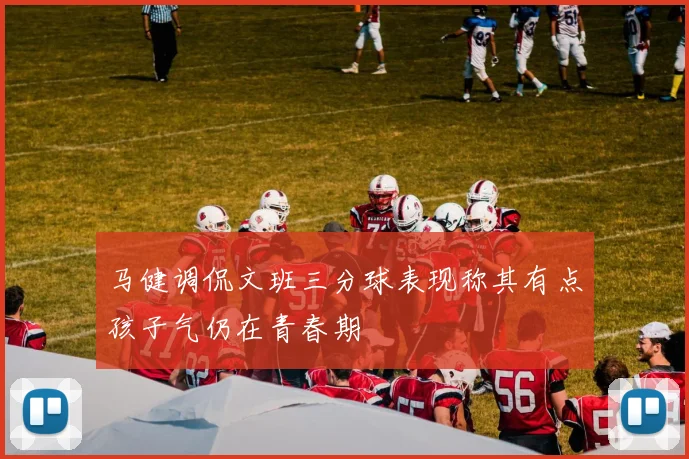 马健调侃文班三分球表现称其有点孩子气仍在青春期