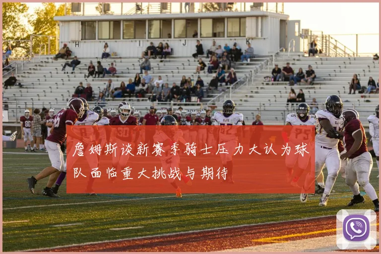 詹姆斯谈新赛季骑士压力大认为球队面临重大挑战与期待