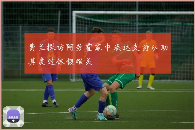 费兰探访阿劳霍家中表达支持以助其度过休假难关