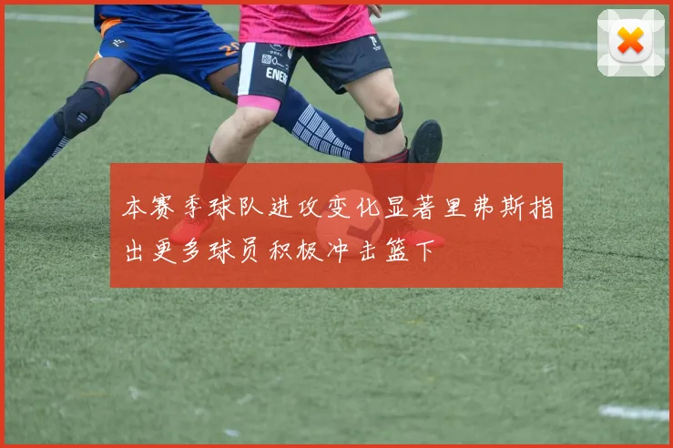 本赛季球队进攻变化显著里弗斯指出更多球员积极冲击篮下