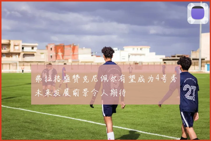 弗拉格盛赞克尼佩尔有望成为4号秀未来发展前景令人期待