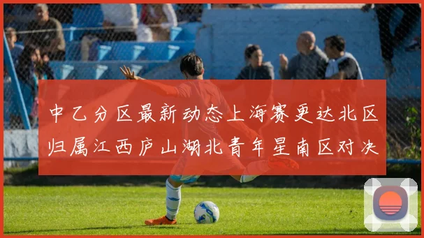 中乙分区最新动态上海赛更达北区归属江西庐山湖北青年星南区对决即将开启