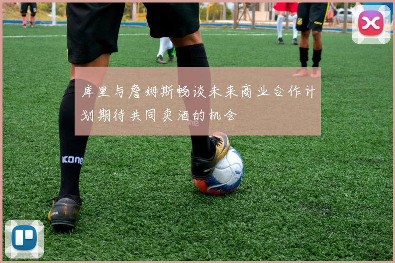 库里与詹姆斯畅谈未来商业合作计划期待共同卖酒的机会