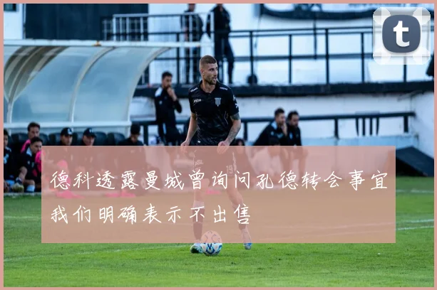 德科透露曼城曾询问孔德转会事宜我们明确表示不出售