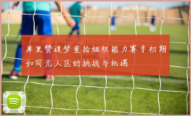 库里赞追梦重拾组织能力赛季初期如同无人区的挑战与机遇