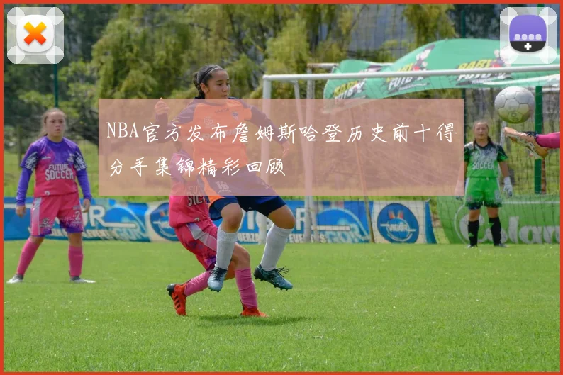 NBA官方发布詹姆斯哈登历史前十得分手集锦精彩回顾