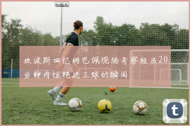 坎波斯回忆姆巴佩现场考察经历20分钟内惊艳进三球的瞬间