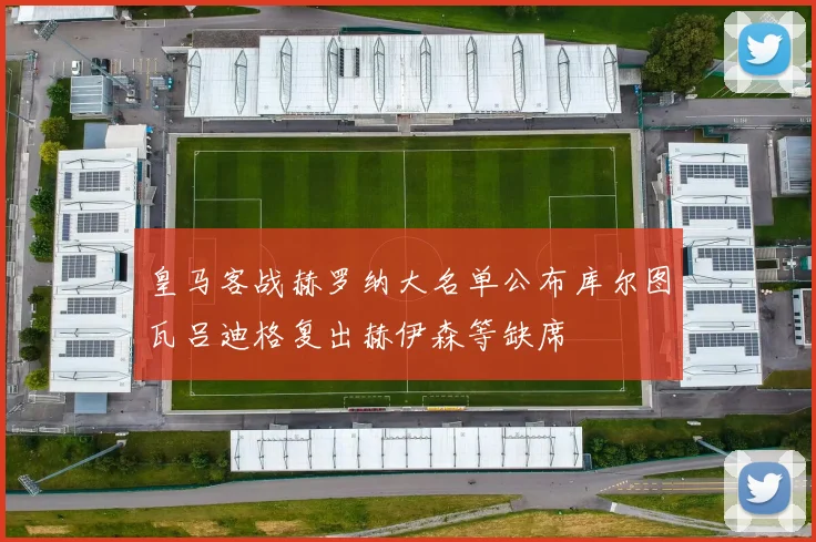 皇马客战赫罗纳大名单公布库尔图瓦吕迪格复出赫伊森等缺席