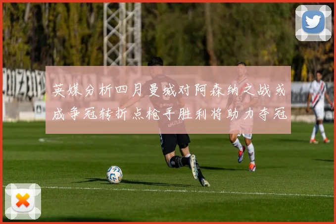英媒分析四月曼城对阿森纳之战或成争冠转折点枪手胜利将助力夺冠希望