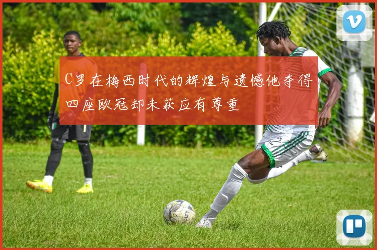 C罗在梅西时代的辉煌与遗憾他夺得四座欧冠却未获应有尊重