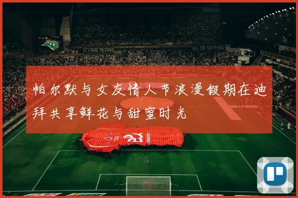 帕尔默与女友情人节浪漫假期在迪拜共享鲜花与甜蜜时光