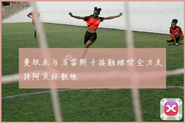 曼联未与马雷斯卡接触继续全力支持阿莫林教练