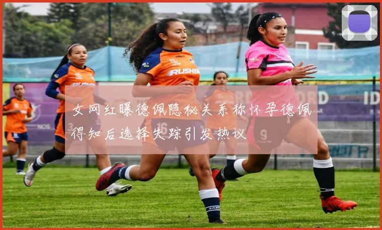 女网红曝德佩隐秘关系称怀孕德佩得知后选择失踪引发热议
