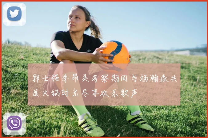 郭士强李昂美考察期间与杨瀚森共度火锅时光尽享欢乐歌声