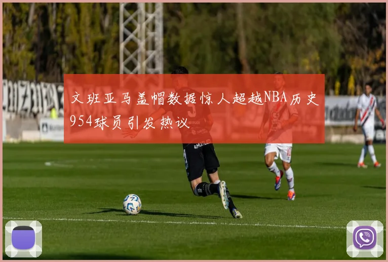 文班亚马盖帽数据惊人超越NBA历史954球员引发热议