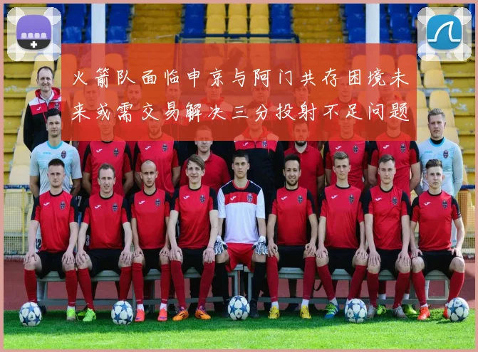 火箭队面临申京与阿门共存困境未来或需交易解决三分投射不足问题