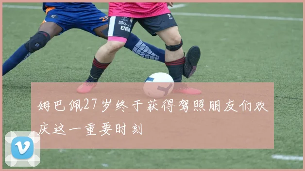 姆巴佩27岁终于获得驾照朋友们欢庆这一重要时刻