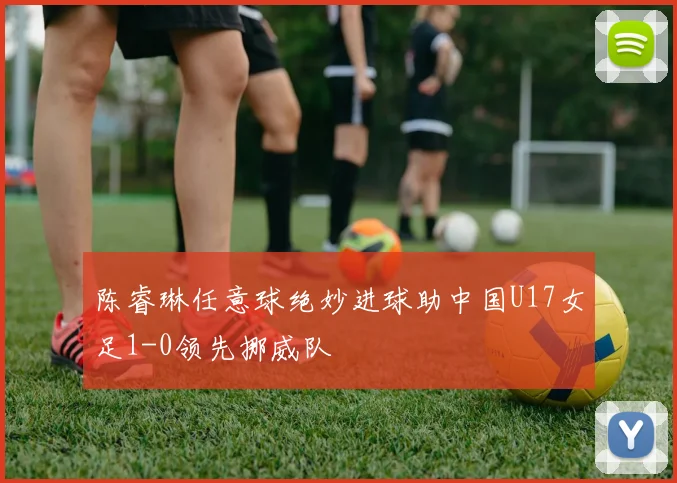陈睿琳任意球绝妙进球助中国U17女足1-0领先挪威队