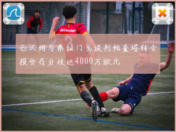 西汉姆与弗拉门戈谈判帕奎塔转会报价存分歧达4000万欧元