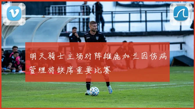 明天骑士主场对阵雄鹿加兰因伤病管理将缺席重要比赛