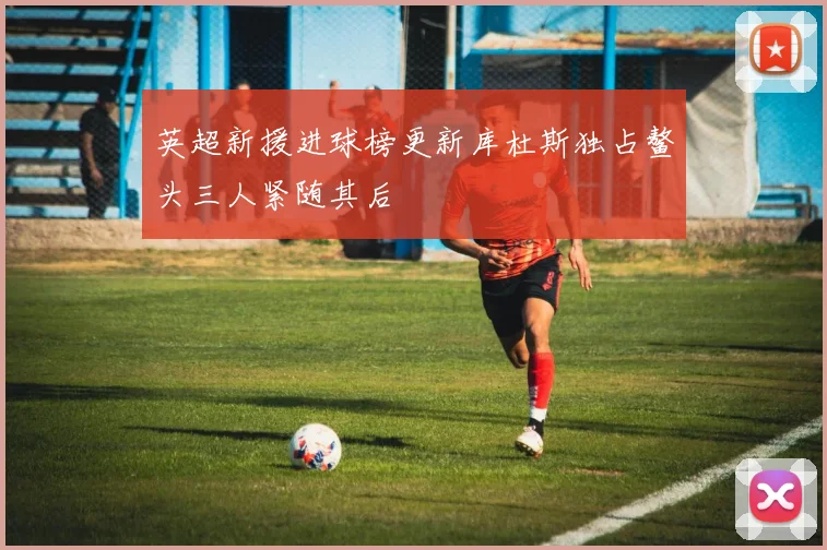 英超新援进球榜更新库杜斯独占鳌头三人紧随其后