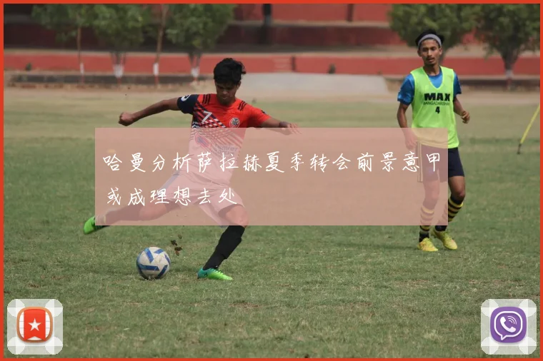 哈曼分析萨拉赫夏季转会前景意甲或成理想去处