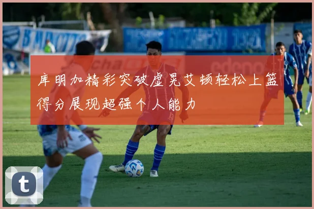 库明加精彩突破虚晃艾顿轻松上篮得分展现超强个人能力