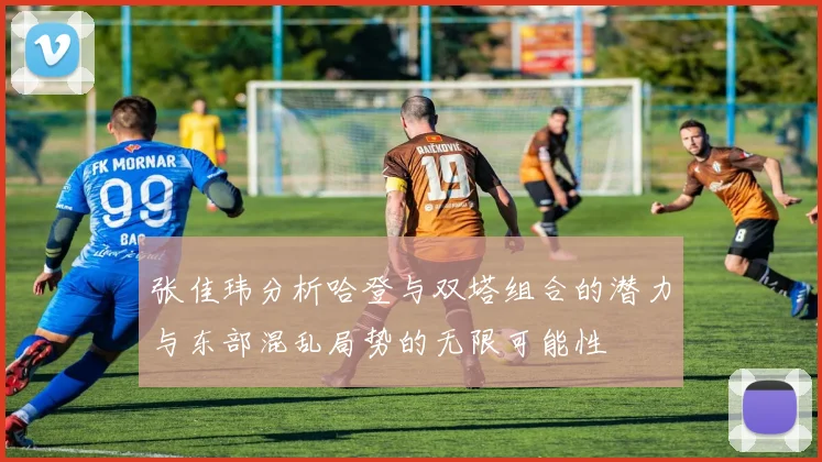 张佳玮分析哈登与双塔组合的潜力与东部混乱局势的无限可能性