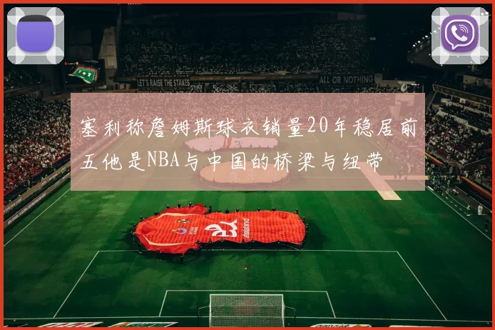 塞利称詹姆斯球衣销量20年稳居前五他是NBA与中国的桥梁与纽带