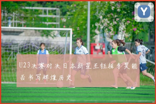 U23决赛对决日本新星王钰栋李昊能否书写辉煌历史
