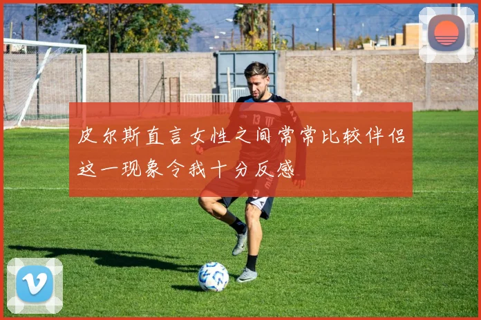 皮尔斯直言女性之间常常比较伴侣这一现象令我十分反感