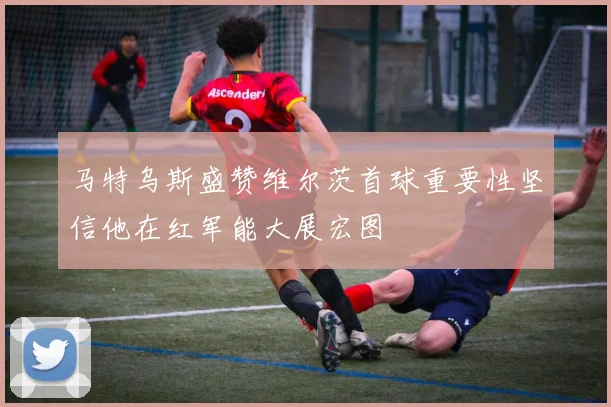 马特乌斯盛赞维尔茨首球重要性坚信他在红军能大展宏图