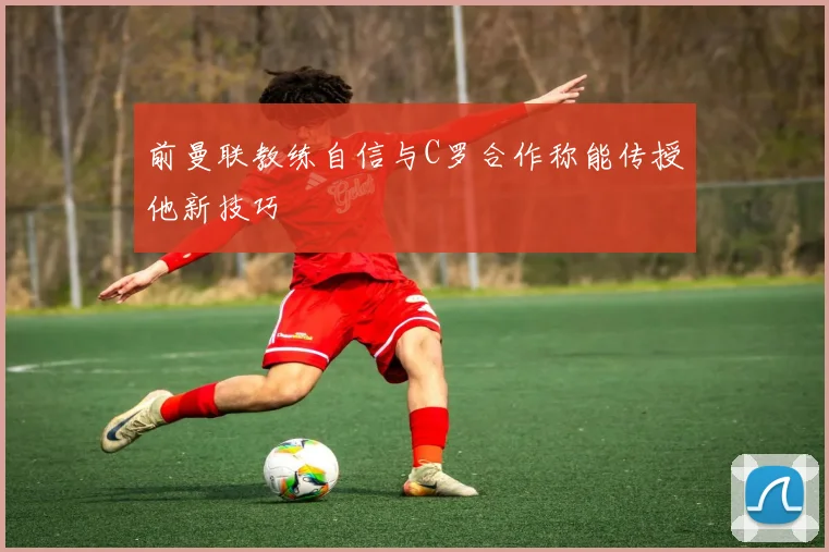 前曼联教练自信与C罗合作称能传授他新技巧