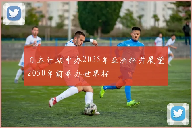 日本计划申办2035年亚洲杯并展望2050年前举办世界杯