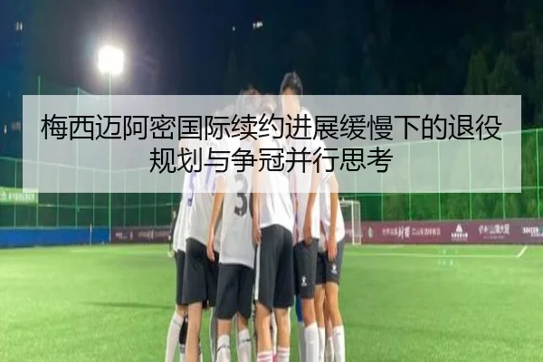梅西迈阿密国际续约进展缓慢下的退役规划与争冠并行思考 - hth